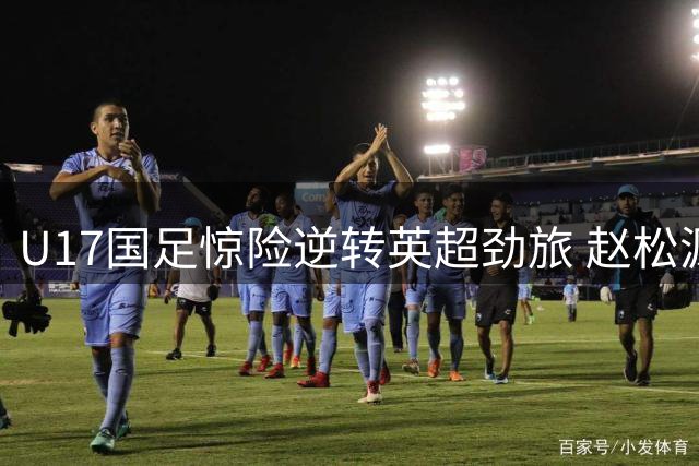 U17国足惊险逆转英超劲旅 赵松源独造两球程晟涵补时绝杀